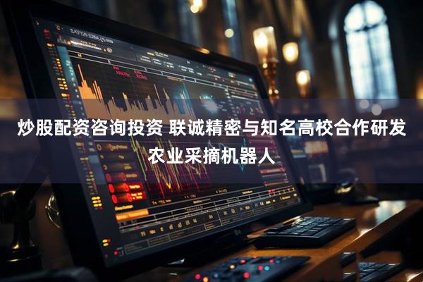 炒股配资咨询投资 联诚精密与知名高校合作研发农业采摘机器人