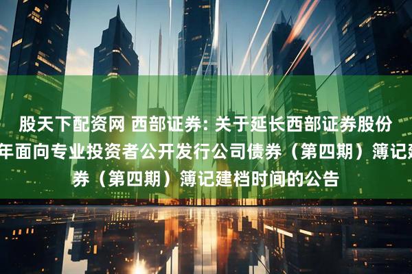 股天下配资网 西部证券: 关于延长西部证券股份有限公司2025年面向专业投资者公开发行公司债券（第四期）簿记建档时间的公告